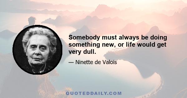 Somebody must always be doing something new, or life would get very dull.