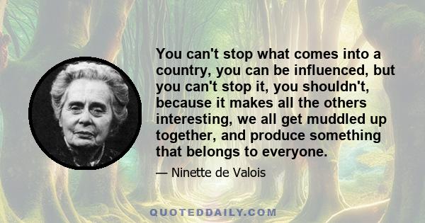 You can't stop what comes into a country, you can be influenced, but you can't stop it, you shouldn't, because it makes all the others interesting, we all get muddled up together, and produce something that belongs to