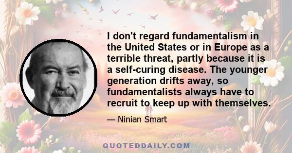 I don't regard fundamentalism in the United States or in Europe as a terrible threat, partly because it is a self-curing disease. The younger generation drifts away, so fundamentalists always have to recruit to keep up