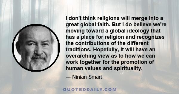 I don't think religions will merge into a great global faith. But I do believe we're moving toward a global ideology that has a place for religion and recognizes the contributions of the different traditions. Hopefully, 