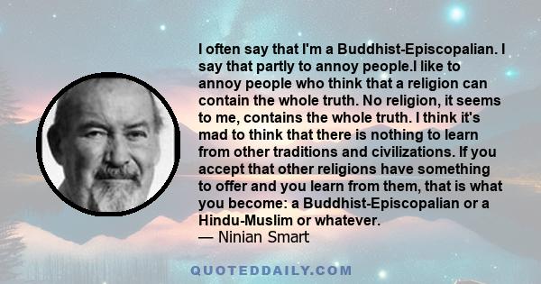 I often say that I'm a Buddhist-Episcopalian. I say that partly to annoy people.I like to annoy people who think that a religion can contain the whole truth. No religion, it seems to me, contains the whole truth. I