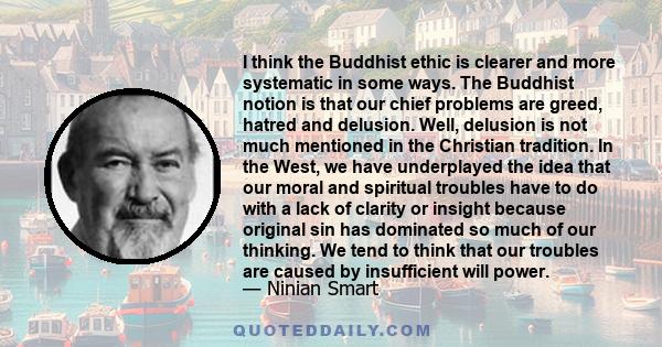 I think the Buddhist ethic is clearer and more systematic in some ways. The Buddhist notion is that our chief problems are greed, hatred and delusion. Well, delusion is not much mentioned in the Christian tradition. In