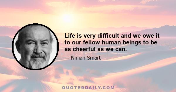 Life is very difficult and we owe it to our fellow human beings to be as cheerful as we can.