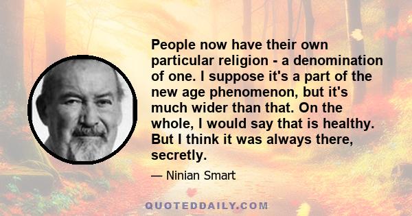 People now have their own particular religion - a denomination of one. I suppose it's a part of the new age phenomenon, but it's much wider than that. On the whole, I would say that is healthy. But I think it was always 