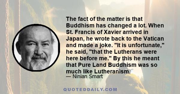 The fact of the matter is that Buddhism has changed a lot. When St. Francis of Xavier arrived in Japan, he wrote back to the Vatican and made a joke. It is unfortunate, he said, that the Lutherans were here before me.