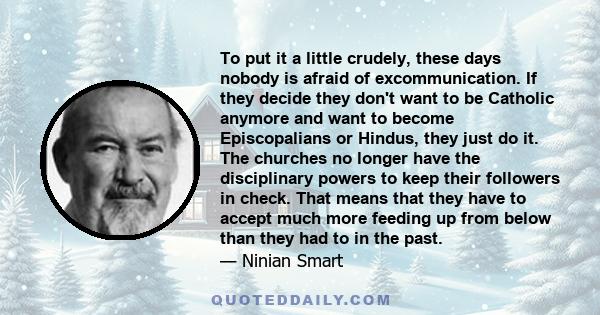 To put it a little crudely, these days nobody is afraid of excommunication. If they decide they don't want to be Catholic anymore and want to become Episcopalians or Hindus, they just do it. The churches no longer have