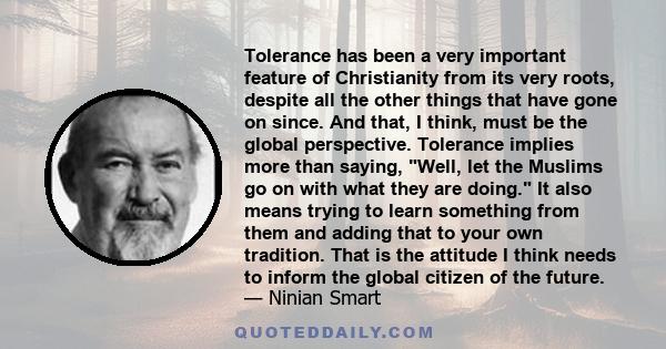 Tolerance has been a very important feature of Christianity from its very roots, despite all the other things that have gone on since. And that, I think, must be the global perspective. Tolerance implies more than