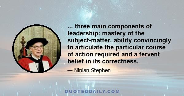 ... three main components of leadership: mastery of the subject-matter, ability convincingly to articulate the particular course of action required and a fervent belief in its correctness.