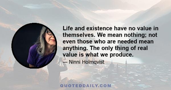 Life and existence have no value in themselves. We mean nothing; not even those who are needed mean anything. The only thing of real value is what we produce.