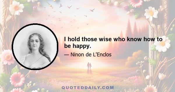 I hold those wise who know how to be happy.