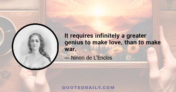 It requires infinitely a greater genius to make love, than to make war.