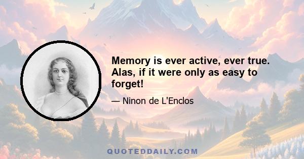 Memory is ever active, ever true. Alas, if it were only as easy to forget!