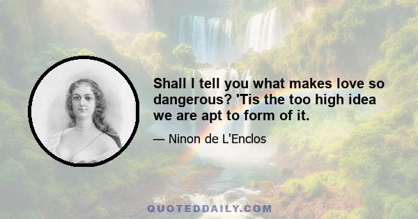 Shall I tell you what makes love so dangerous? 'Tis the too high idea we are apt to form of it.