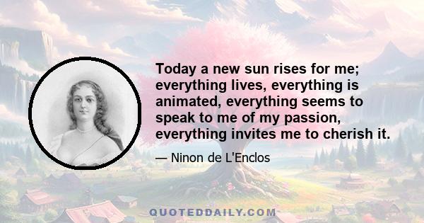 Today a new sun rises for me; everything lives, everything is animated, everything seems to speak to me of my passion, everything invites me to cherish it.