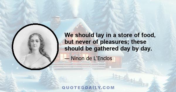 We should lay in a store of food, but never of pleasures; these should be gathered day by day.