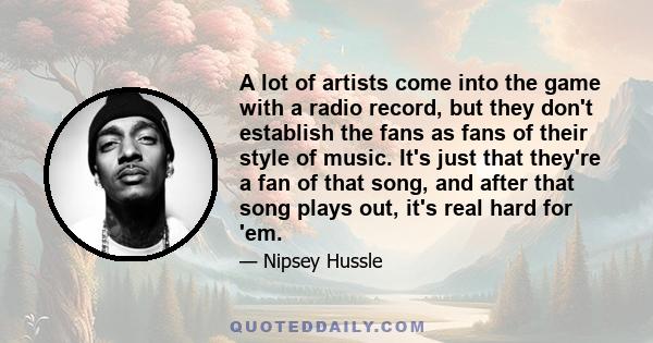 A lot of artists come into the game with a radio record, but they don't establish the fans as fans of their style of music. It's just that they're a fan of that song, and after that song plays out, it's real hard for