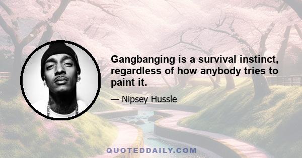 Gangbanging is a survival instinct, regardless of how anybody tries to paint it.