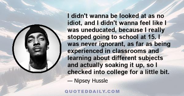 I didn't wanna be looked at as no idiot, and I didn't wanna feel like I was uneducated, because I really stopped going to school at 15. I was never ignorant, as far as being experienced in classrooms and learning about