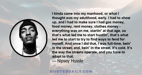 I kinda came into my manhood, or what I thought was my adulthood, early. I had to show up, and I had to make sure I had gas money, food money, rent money, clothes money - everything was on me, startin' at that age, so