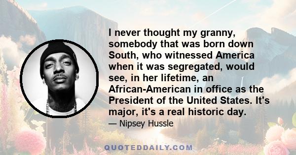 I never thought my granny, somebody that was born down South, who witnessed America when it was segregated, would see, in her lifetime, an African-American in office as the President of the United States. It's major,