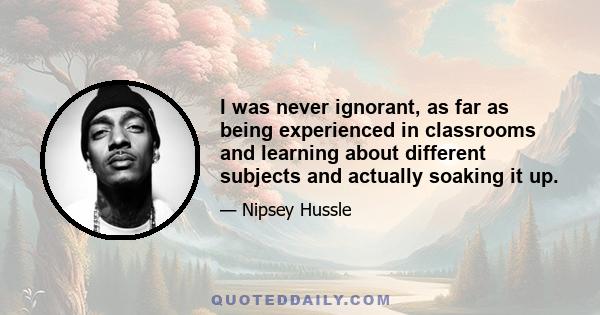 I was never ignorant, as far as being experienced in classrooms and learning about different subjects and actually soaking it up.