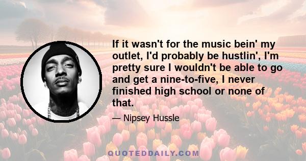 If it wasn't for the music bein' my outlet, I'd probably be hustlin', I'm pretty sure I wouldn't be able to go and get a nine-to-five, I never finished high school or none of that.