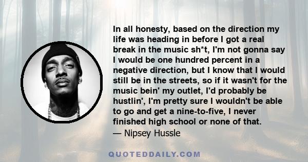 In all honesty, based on the direction my life was heading in before I got a real break in the music sh*t, I'm not gonna say I would be one hundred percent in a negative direction, but I know that I would still be in