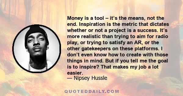 Money is a tool – it’s the means, not the end. Inspiration is the metric that dictates whether or not a project is a success. It’s more realistic than trying to aim for radio play, or trying to satisfy an AR, or the