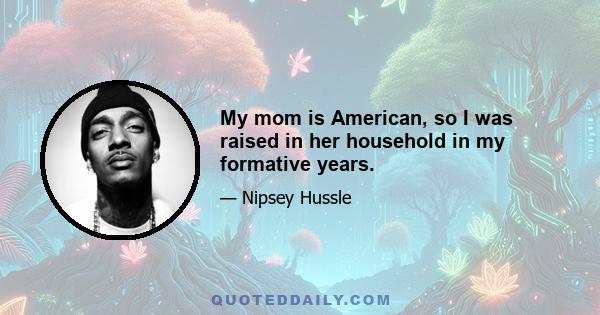 My mom is American, so I was raised in her household in my formative years.