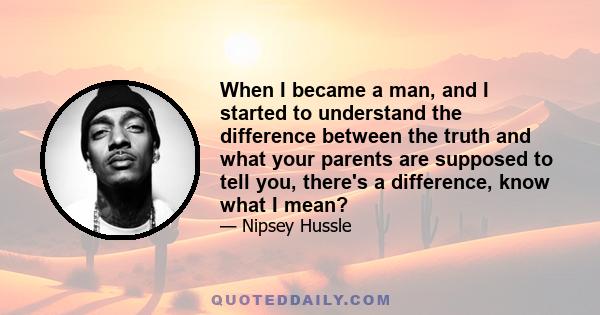 When I became a man, and I started to understand the difference between the truth and what your parents are supposed to tell you, there's a difference, know what I mean?