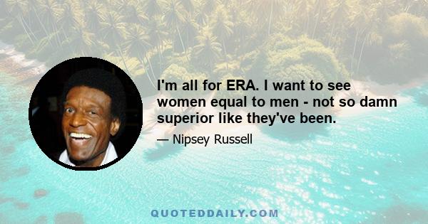 I'm all for ERA. I want to see women equal to men - not so damn superior like they've been.