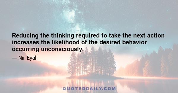 Reducing the thinking required to take the next action increases the likelihood of the desired behavior occurring unconsciously.