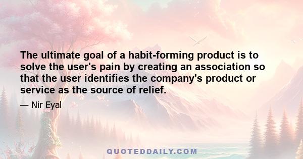 The ultimate goal of a habit-forming product is to solve the user's pain by creating an association so that the user identifies the company's product or service as the source of relief.