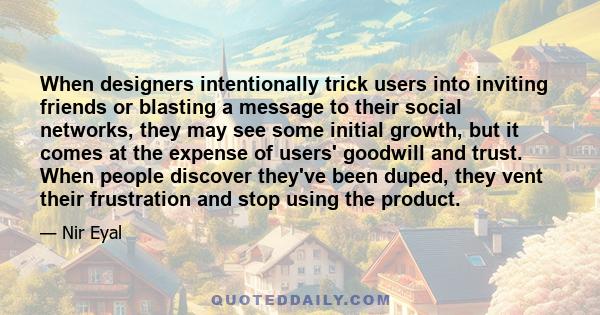 When designers intentionally trick users into inviting friends or blasting a message to their social networks, they may see some initial growth, but it comes at the expense of users' goodwill and trust. When people