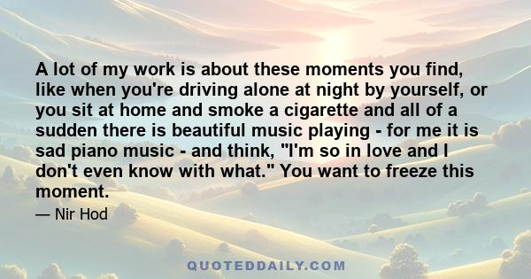 A lot of my work is about these moments you find, like when you're driving alone at night by yourself, or you sit at home and smoke a cigarette and all of a sudden there is beautiful music playing - for me it is sad