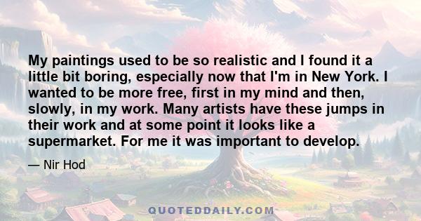 My paintings used to be so realistic and I found it a little bit boring, especially now that I'm in New York. I wanted to be more free, first in my mind and then, slowly, in my work. Many artists have these jumps in