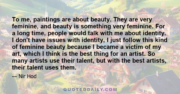 To me, paintings are about beauty. They are very feminine, and beauty is something very feminine. For a long time, people would talk with me about identity. I don't have issues with identity, I just follow this kind of