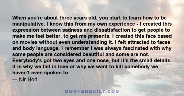 When you're about three years old, you start to learn how to be manipulative. I know this from my own experience - I created this expression between sadness and dissatisfaction to get people to make me feel better, to