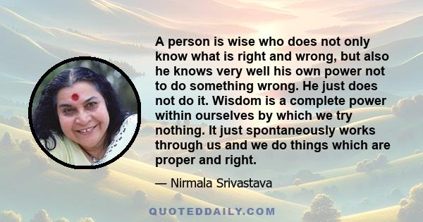 A person is wise who does not only know what is right and wrong, but also he knows very well his own power not to do something wrong. He just does not do it. Wisdom is a complete power within ourselves by which we try