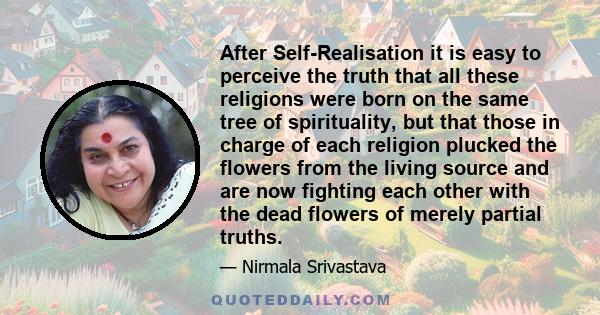 After Self-Realisation it is easy to perceive the truth that all these religions were born on the same tree of spirituality, but that those in charge of each religion plucked the flowers from the living source and are