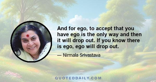 And for ego, to accept that you have ego is the only way and then it will drop out. If you know there is ego, ego will drop out.