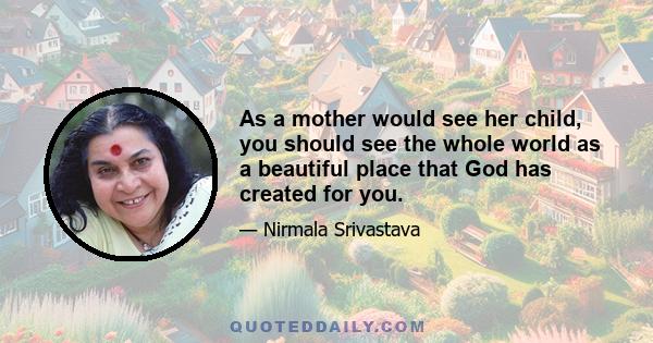 As a mother would see her child, you should see the whole world as a beautiful place that God has created for you.