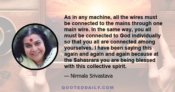 As in any machine, all the wires must be connected to the mains through one main wire. In the same way, you all must be connected to God individually so that you all are connected among yourselves. I have been saying