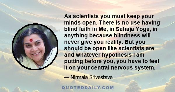 As scientists you must keep your minds open. There is no use having blind faith in Me, in Sahaja Yoga, in anything because blindness will never give you reality. But you should be open like scientists are and whatever