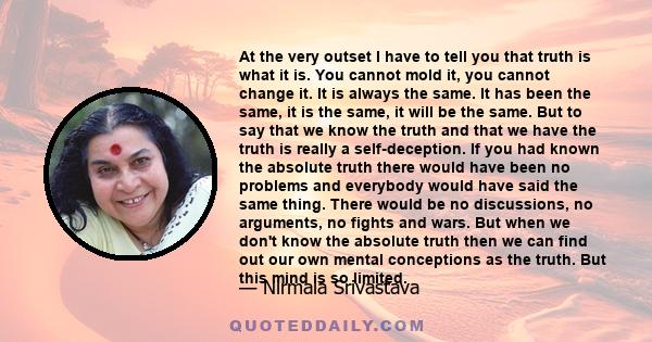 At the very outset I have to tell you that truth is what it is. You cannot mold it, you cannot change it. It is always the same. It has been the same, it is the same, it will be the same. But to say that we know the