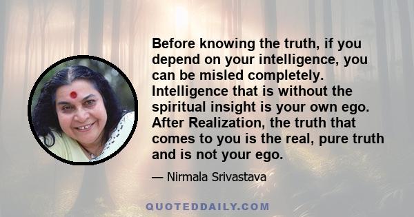 Before knowing the truth, if you depend on your intelligence, you can be misled completely. Intelligence that is without the spiritual insight is your own ego. After Realization, the truth that comes to you is the real, 