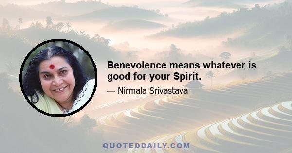 Benevolence means whatever is good for your Spirit.