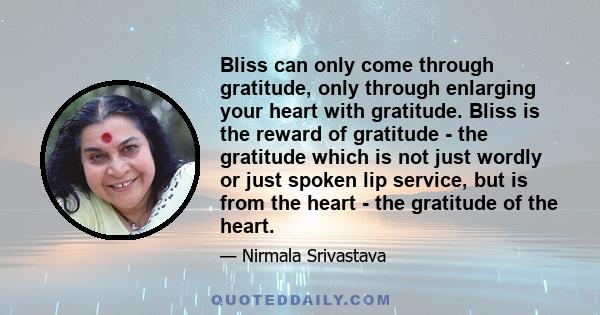 Bliss can only come through gratitude, only through enlarging your heart with gratitude. Bliss is the reward of gratitude - the gratitude which is not just wordly or just spoken lip service, but is from the heart - the