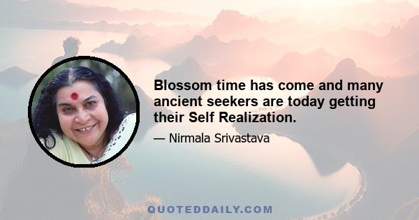 Blossom time has come and many ancient seekers are today getting their Self Realization.