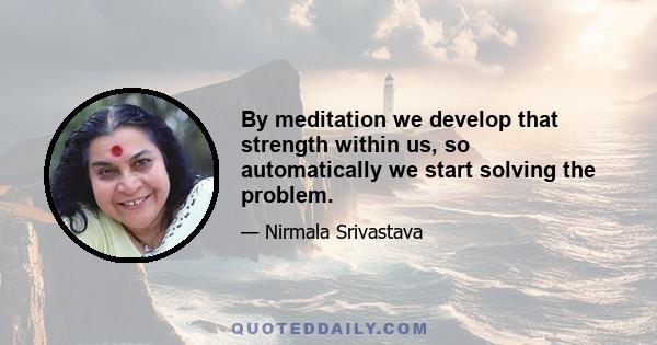 By meditation we develop that strength within us, so automatically we start solving the problem.